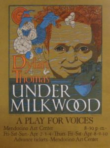 Under Milkwood (1971). Welsh poet Dylan Thomas wrote Under Milk Wood as a play for voices, first performed on BBC radio in 1954. Its seaside setting, and affirmation of the beauty of life make the play a perfect fit for Mendocino. Charles Marchant Stevenson designed and hand screened this poster for the first local production (26.36” x 20”), edition of 48. SKU: CS197102